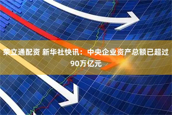 荣立通配资 新华社快讯：中央企业资产总额已超过90万亿元
