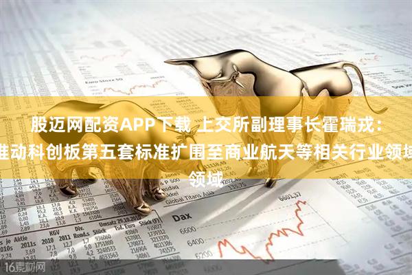 股迈网配资APP下载 上交所副理事长霍瑞戎：推动科创板第五套标准扩围至商业航天等相关行业领域