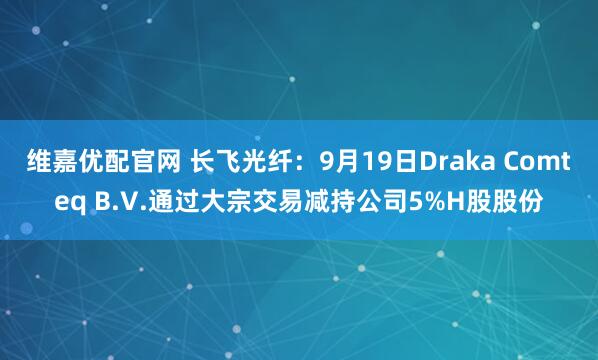 维嘉优配官网 长飞光纤：9月19日Draka Comteq B.V.通过大宗交易减持公司5%H股股份