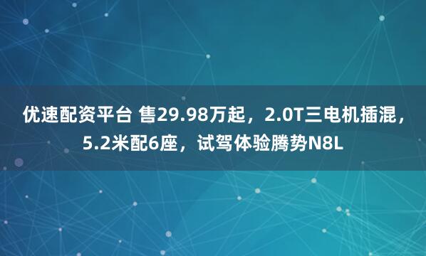 优速配资平台 售29.98万起,2.0T三电机插混,5.2米配6座,试驾体验腾势N8L