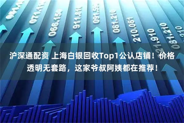 沪深通配资 上海白银回收Top1公认店铺！价格透明无套路，这家爷叔阿姨都在推荐！