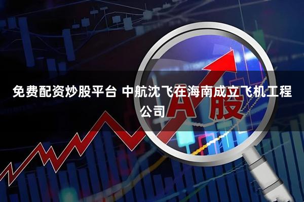 免费配资炒股平台 中航沈飞在海南成立飞机工程公司