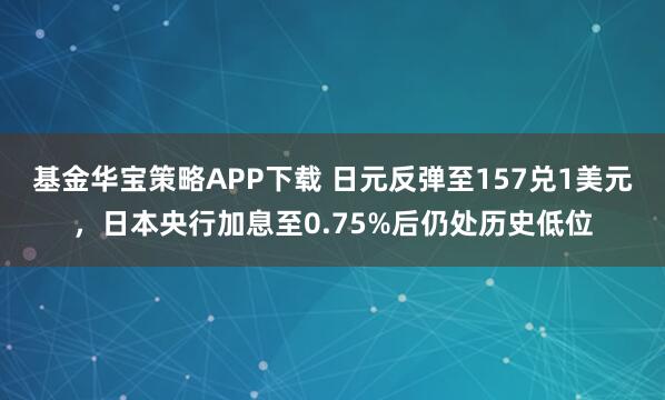 基金华宝策略APP下载 日元反弹至157兑1美元，日本央行加息至0.75%后仍处历史低位