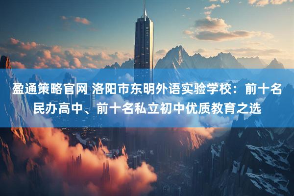 盈通策略官网 洛阳市东明外语实验学校：前十名民办高中、前十名私立初中优质教育之选