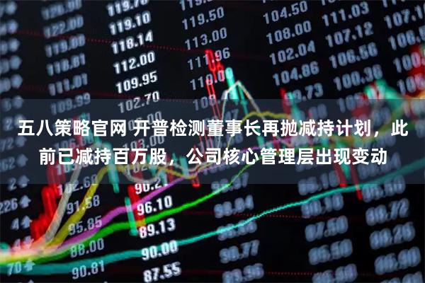 五八策略官网 开普检测董事长再抛减持计划，此前已减持百万股，公司核心管理层出现变动