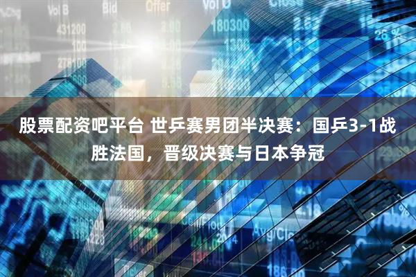 股票配资吧平台 世乒赛男团半决赛：国乒3-1战胜法国，晋级决赛与日本争冠