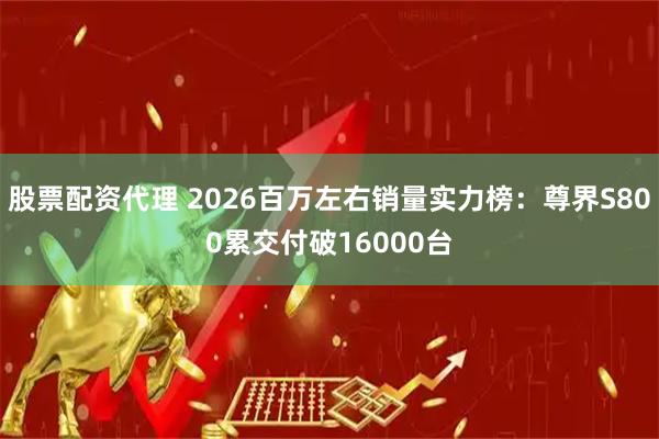 股票配资代理 2026百万左右销量实力榜：尊界S800累交付破16000台