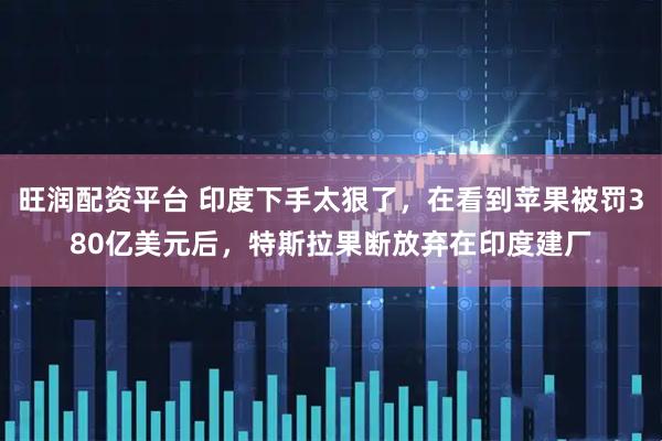 旺润配资平台 印度下手太狠了，在看到苹果被罚380亿美元后，特斯拉果断放弃在印度建厂