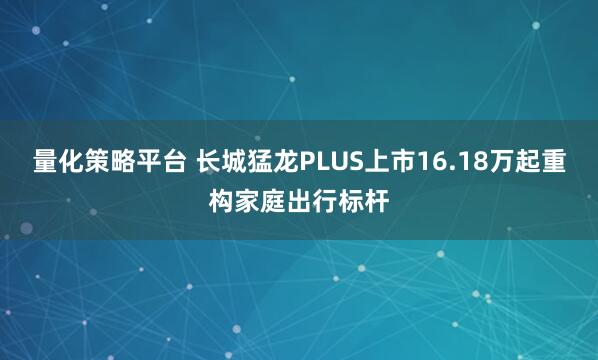 量化策略平台 长城猛龙PLUS上市16.18万起重构家庭出行标杆