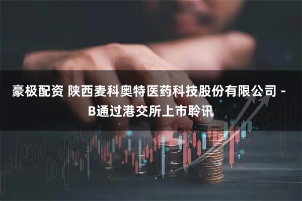 豪极配资 陕西麦科奥特医药科技股份有限公司 - B通过港交所上市聆讯