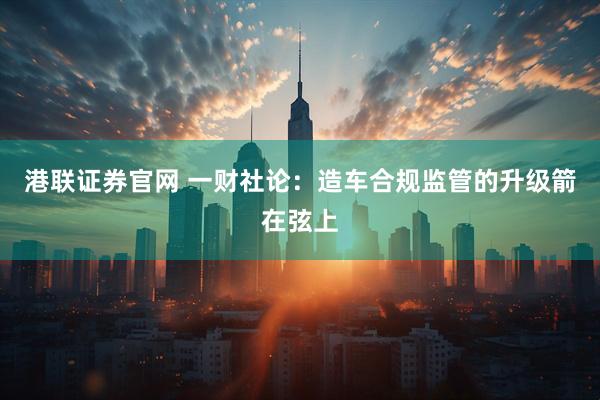 港联证券官网 一财社论：造车合规监管的升级箭在弦上